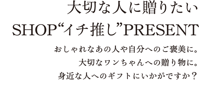 大切な人に贈りたい SHOP“イチ推し”PRESENT おしゃれなあの人や自分へのご褒美に。大切なワンちゃんへの贈り物に。身近な人へのギフトにいかがですか？