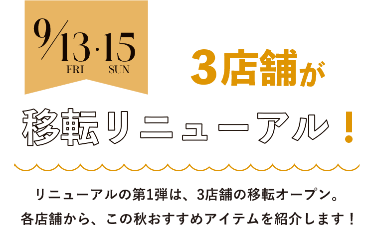 9/13(Fri)-15(Sun) 3店舗が 移転リニューアル! リニューアルの第1弾は、3店舗の移転オープン。各店舗から、この秋おすすめアイテムを紹介します！