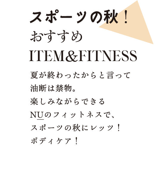 スポーツの秋！おすすめITEM&FITNESS 夏が終わったからと言って油断は禁物。楽しみながらできるNUのフィットネスで、スポーツの秋にレッツ！ボディケア！