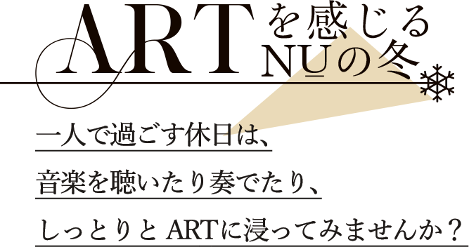 ARTを感じるNUの冬 一人で過ごす休日は、 音楽を聴いたり奏でたり、 しっとりとARTに浸ってみませんか？