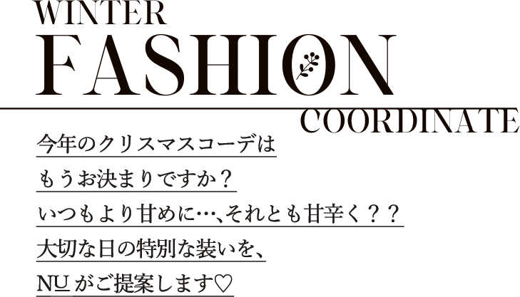 WINTER FASHION COORDINATE 今年のクリスマスコーデはもうお決まりですか？いつもより甘めに…、それとも甘辛く？？大切な日の特別な装いを、NUがご提案します♡