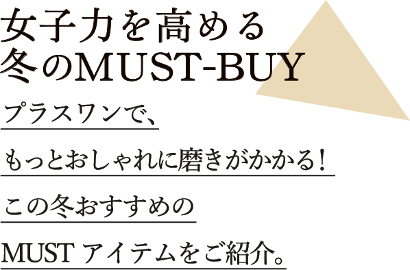 女子力を高める冬のMUST BUY プラスワンで、 もっとおしゃれに磨きがかかる！ この冬おすすめの MUSTアイテムをご紹介。